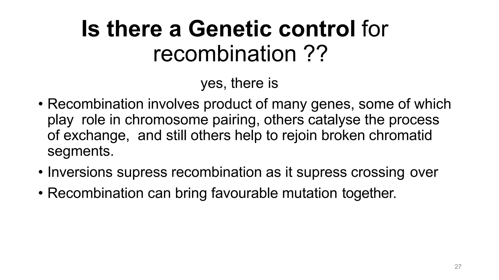 27
Is there a Genetic control for
recombination ??
yes, there is
• Recombination involves product of many genes, some of which
play role in chromosome pairing, others catalyse the process
of exchange, and still others help to rejoin broken chromatid
segments.
• Inversions supress recombination as it supress crossing over
• Recombination can bring favourable mutation together.
 