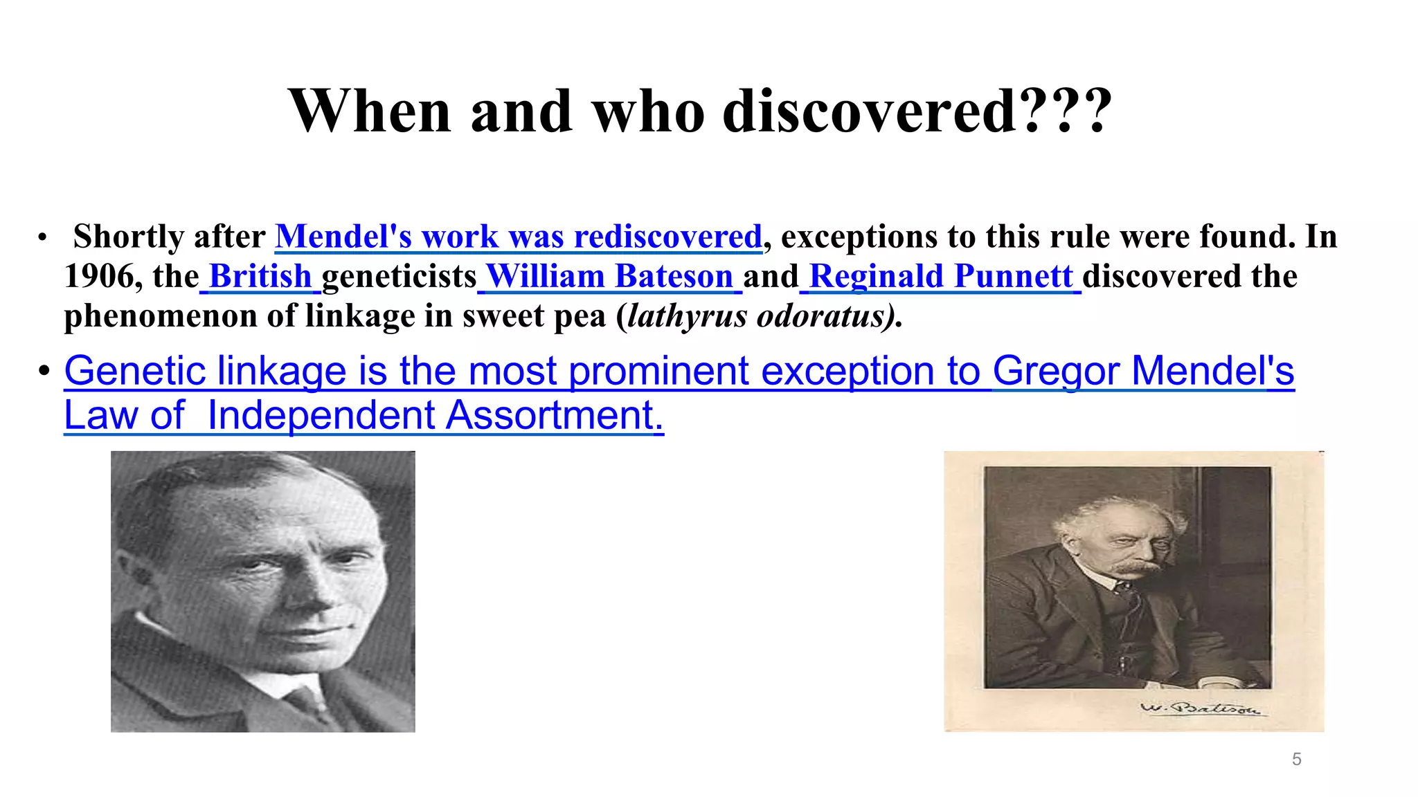When and who discovered???
• Shortly after Mendel's work was rediscovered, exceptions to this rule were found. In
1906, the British geneticists William Bateson and Reginald Punnett discovered the
phenomenon of linkage in sweet pea (lathyrus odoratus).
• Genetic linkage is the most prominent exception to Gregor Mendel's
Law of Independent Assortment.
5
 