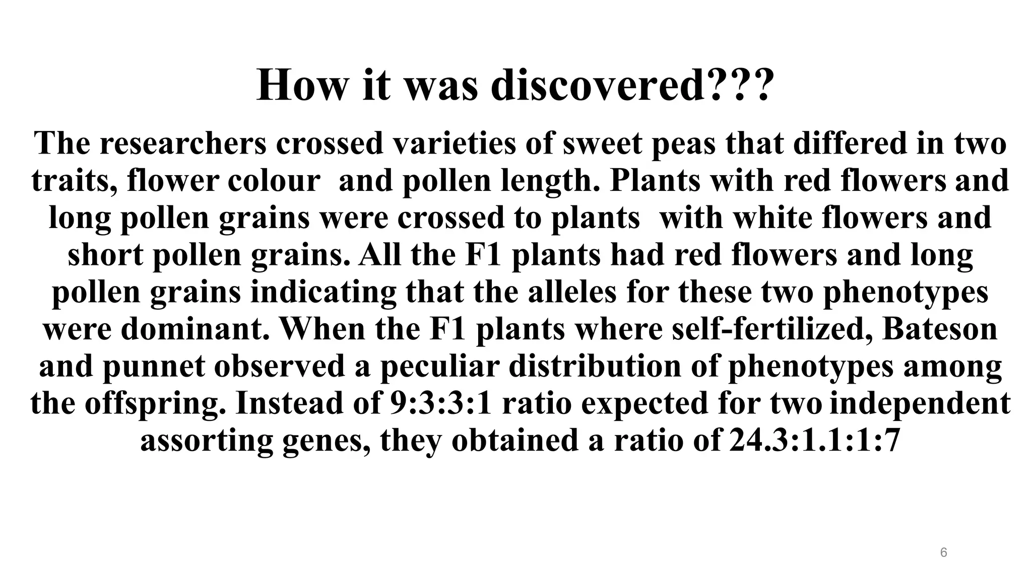 6
How it was discovered???
The researchers crossed varieties of sweet peas that differed in two
traits, flower colour and pollen length. Plants with red flowers and
long pollen grains were crossed to plants with white flowers and
short pollen grains. All the F1 plants had red flowers and long
pollen grains indicating that the alleles for these two phenotypes
were dominant. When the F1 plants where self-fertilized, Bateson
and punnet observed a peculiar distribution of phenotypes among
the offspring. Instead of 9:3:3:1 ratio expected for two independent
assorting genes, they obtained a ratio of 24.3:1.1:1:7
 