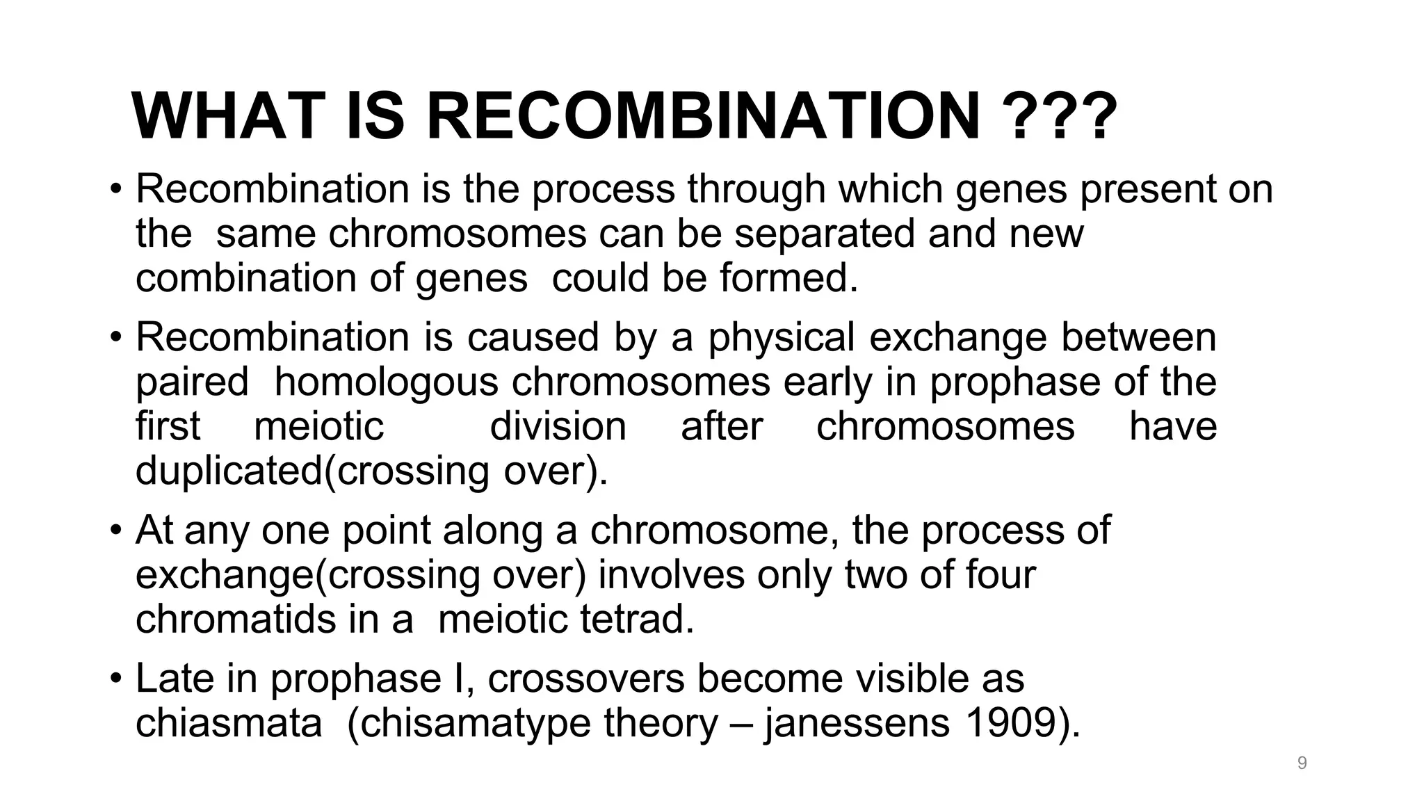 9
WHAT IS RECOMBINATION ???
• Recombination is the process through which genes present on
the same chromosomes can be separated and new
combination of genes could be formed.
• Recombination is caused by a physical exchange between
paired homologous chromosomes early in prophase of the
first meiotic division after chromosomes have
duplicated(crossing over).
• At any one point along a chromosome, the process of
exchange(crossing over) involves only two of four
chromatids in a meiotic tetrad.
• Late in prophase I, crossovers become visible as
chiasmata (chisamatype theory – janessens 1909).
 