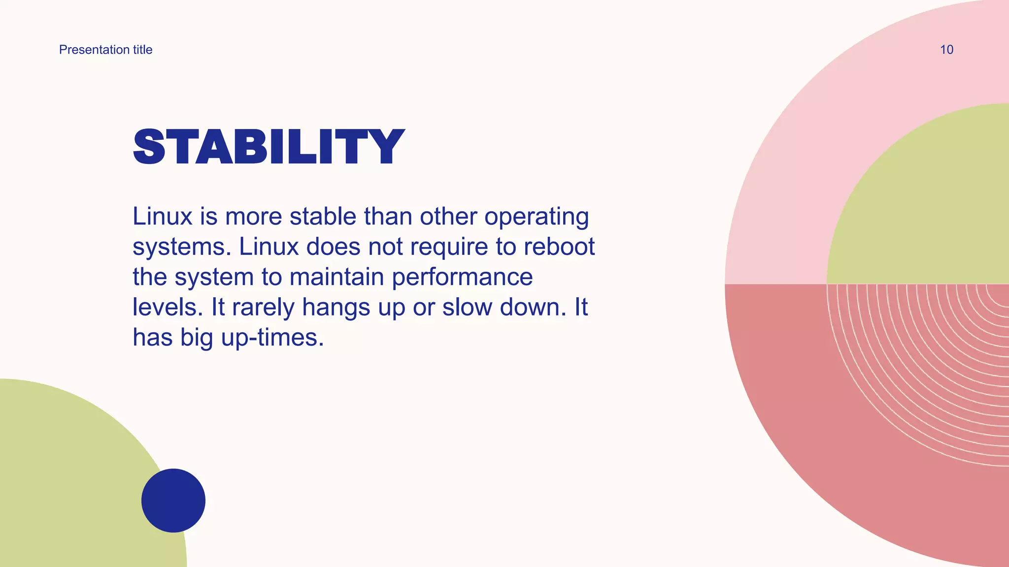 STABILITY
Linux is more stable than other operating
systems. Linux does not require to reboot
the system to maintain performance
levels. It rarely hangs up or slow down. It
has big up-times.
10
Presentation title
 