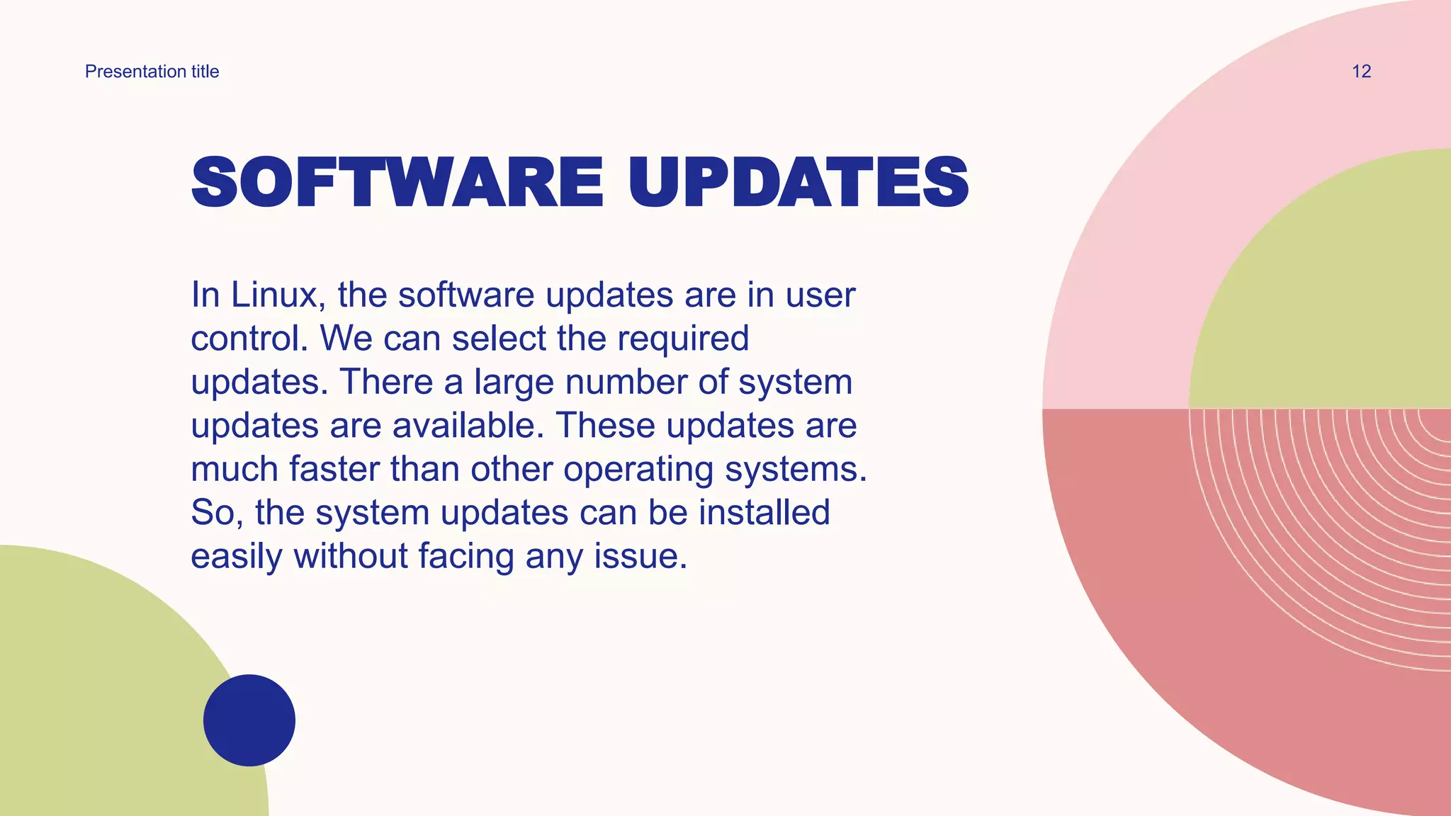 SOFTWARE UPDATES
In Linux, the software updates are in user
control. We can select the required
updates. There a large number of system
updates are available. These updates are
much faster than other operating systems.
So, the system updates can be installed
easily without facing any issue.
12
Presentation title
 