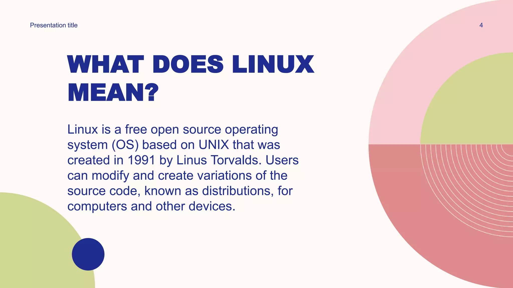 WHAT DOES LINUX
MEAN?
Linux is a free open source operating
system (OS) based on UNIX that was
created in 1991 by Linus Torvalds. Users
can modify and create variations of the
source code, known as distributions, for
computers and other devices.
4
Presentation title
 