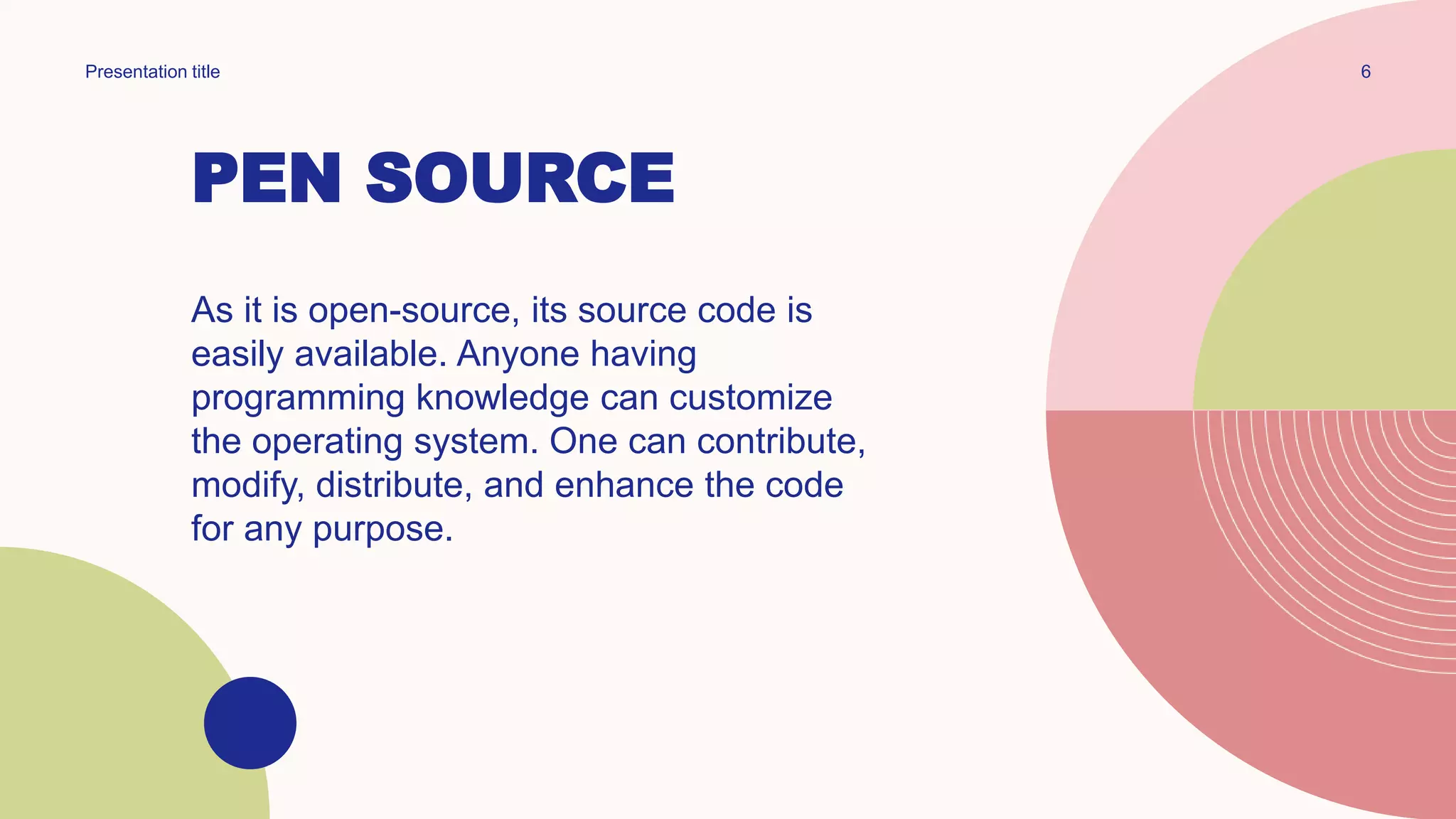 PEN SOURCE
Presentation title 6
As it is open-source, its source code is
easily available. Anyone having
programming knowledge can customize
the operating system. One can contribute,
modify, distribute, and enhance the code
for any purpose.
 