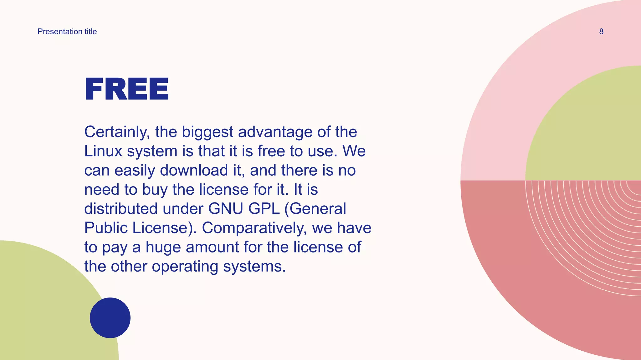 FREE
Certainly, the biggest advantage of the
Linux system is that it is free to use. We
can easily download it, and there is no
need to buy the license for it. It is
distributed under GNU GPL (General
Public License). Comparatively, we have
to pay a huge amount for the license of
the other operating systems.
8
Presentation title
 
