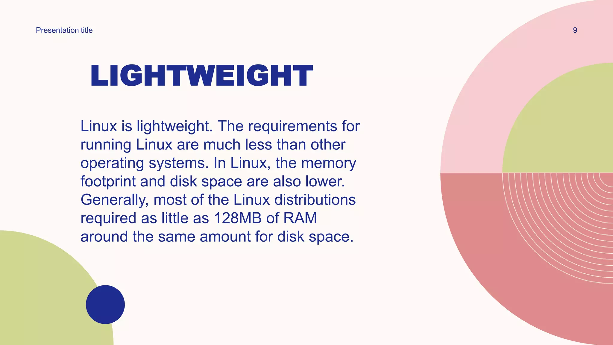 LIGHTWEIGHT
Linux is lightweight. The requirements for
running Linux are much less than other
operating systems. In Linux, the memory
footprint and disk space are also lower.
Generally, most of the Linux distributions
required as little as 128MB of RAM
around the same amount for disk space.
9
Presentation title
 