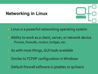  Linux is a powerful networking operating system
 Ability to work as a client, server, or network device
 Proxies, firewalls, routers, bridges, etc.
 As with most things, GUI tools available
 Similar toTCP/IP configuration in Windows
 Default firewall software is iptables or ipchains
 