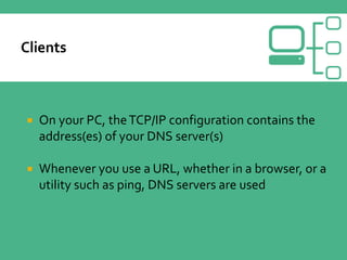 On your PC, theTCP/IP configuration contains the
address(es) of your DNS server(s)
 Whenever you use a URL, whether in a browser, or a
utility such as ping, DNS servers are used
 