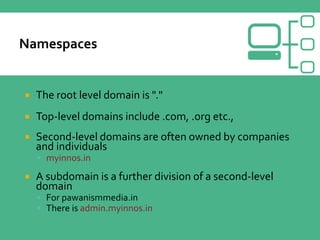  The root level domain is "."
 Top-level domains include .com, .org etc.,
 Second-level domains are often owned by companies
and individuals
 myinnos.in
 A subdomain is a further division of a second-level
domain
 For pawanismmedia.in
 There is admin.myinnos.in
 