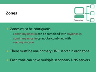  Zones must be contiguous
 admin.myinnos.in can be combined with myinnos.in
 admin.myinnos.in cannot be combined with
user.myinnos.in
 There must be one primary DNS server in each zone
 Each zone can have multiple secondary DNS servers
Continue..
 