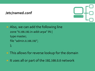  Also, we can add the following line
zone “0.168.192.in-addr.arpa” IN {
type master;
file “admin.0.168.192”;
};
 This allows for reverse lookup for the domain
 It uses all or part of the 192.168.0.0 network
 