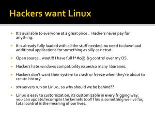  It's available to everyone at a great price .. Hackers never pay for
anything.
 It is already fully loaded with all the stuff needed, no need to download
additional applications for something as silly as netcat.
 Open source.. w00t!!! I have full f*#c@i&g control over my OS.
 Hackers hate windows compatibility issues/so many libararies.
 Hackers don’t want their system to crash or freeze when they’re about to
create history.
 90% servers run on Linux.. so why should we be behind??
 Linux is easy to customization, its customizable in every frigging way,
you can update/recompile the kernels too!!This is something we live for,
total control is the meaning of our lives.
 