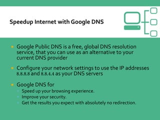  Google Public DNS is a free, global DNS resolution
service, that you can use as an alternative to your
current DNS provider
 Configure your network settings to use the IP addresses
8.8.8.8 and 8.8.4.4 as your DNS servers
 Google DNS for
 Speed up your browsing experience.
 Improve your security.
 Get the results you expect with absolutely no redirection.
 