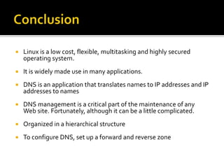  Linux is a low cost, flexible, multitasking and highly secured
operating system.
 It is widely made use in many applications.
 DNS is an application that translates names to IP addresses and IP
addresses to names
 DNS management is a critical part of the maintenance of any
Web site. Fortunately, although it can be a little complicated.
 Organized in a hierarchical structure
 To configure DNS, set up a forward and reverse zone
 