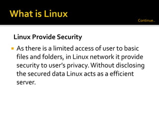  As there is a limited access of user to basic
files and folders, in Linux network it provide
security to user’s privacy.Without disclosing
the secured data Linux acts as a efficient
server.
Linux Provide Security
Continue..
 