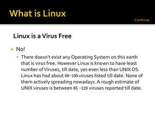  No!
 There doesn’t exist any Operating System on this earth
that is virus free. However Linux is known to have least
number ofViruses, till date, yes even less than UNIX OS.
Linux has had about 60-100 viruses listed till date. None of
them actively spreading nowadays. A rough estimate of
UNIX viruses is between 85 -120 viruses reported till date.
Linux is aVirus Free
Continue..
 