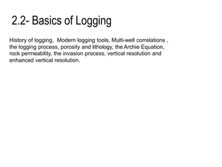 2.2- Basics of Logging
History of logging, Modern logging tools, Multi-well correlations ,
the logging process, porosity and lithology, the Archie Equation,
rock permeability, the invasion process, vertical resolution and
enhanced vertical resolution.
 