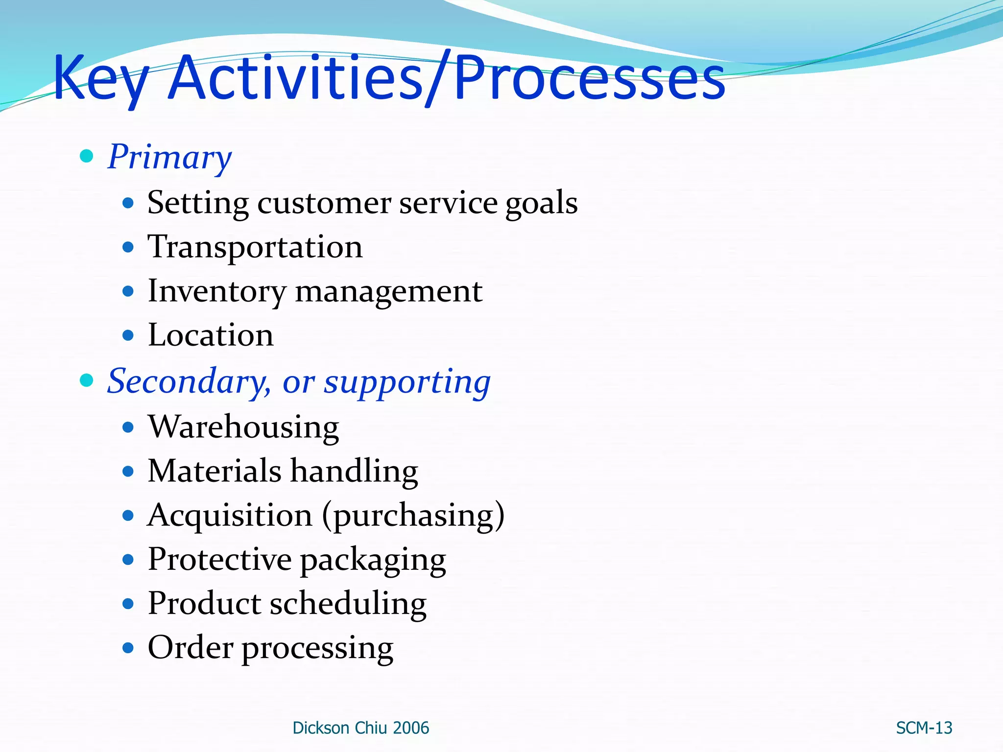 Key Activities/Processes
 Primary
 Setting customer service goals
 Transportation
 Inventory management
 Location
 Secondary, or supporting
 Warehousing
 Materials handling
 Acquisition (purchasing)
 Protective packaging
 Product scheduling
 Order processing
Dickson Chiu 2006 SCM-13
 