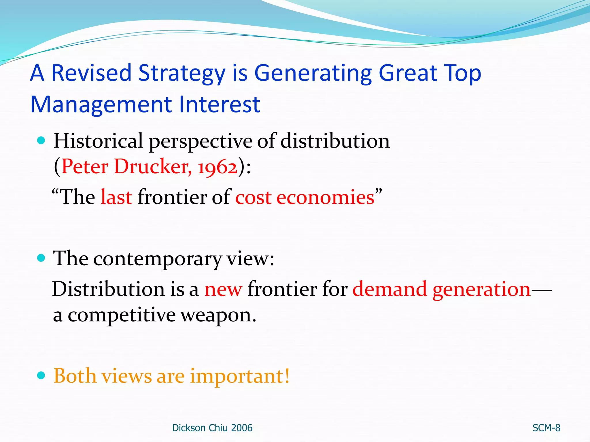 A Revised Strategy is Generating Great Top
Management Interest
 Historical perspective of distribution
(Peter Drucker, 1962):
“The last frontier of cost economies”
 The contemporary view:
Distribution is a new frontier for demand generation—
a competitive weapon.
 Both views are important!
Dickson Chiu 2006 SCM-8
 
