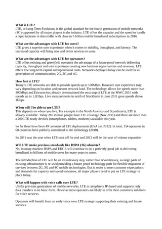 What is LTE?
LTE, or Long Term Evolution, is the global standard for the fourth generation of mobile networks
(4G) supported by all major players in the industry. LTE offers the capacity and the speed to handle
a rapid increase in data traffic with close to 5 billion mobile broadband subscriptions in 2016.

What are the advantages with LTE for users?
LTE gives a superior user experience when it comes to stability, throughput, and latency. The
increased capacity will bring new and better services to users.

What are the advantages with LTE for operators?
LTE offers existing and greenfield operators the advantage of a future proof network delivering
capacity, throughput and user experience creating new business opportunities and revenues. LTE
offers low long-term capital and operational costs. Networks deployed today can be used for all
generations of communication; 2G, 3G and 4G.

How fast is LTE?
Today’s LTE networks are able to provide speeds up to 100Mbps. However user experience may
vary depending on location and present network load. The technology allows for speeds more than
300Mbps and Ericsson has already demonstrated the next step of LTE at the MWC 2010 with
speeds up to 1.2Gbps. Live measurements in north of Stockholm in June 2011 gave speeds above
1Gbps.

When will I be able to use LTE?
This depends on where you live. For example in the North America and Scandinavia, LTE is
already available. Today 285 million people have LTE coverage (Nov 2011) and there are more than
a 200 LTE-ready devices (smartphones, tablets, modems) available this year.

So far there have been 49 commercial LTE deployments (GSA Jan 2012). In total, 154 operators in
60 countries have publicly committed to the technology (2010).

So 2011 was the year when LTE took off for real and 2012 will be the year of volume expansion

Will LTE make previous standards like HSPA (3G) obsolete?
No, in many markets HSPA and EDGE will continue to do a perfectly good job in delivering
broadband to billions of mobile users for many years to come.

The introduction of LTE will be an evolutionary step, rather than revolutionary, as large parts of
existing infrastructure is re-used providing a future-proof technology path for flexible migration of
services between 2G, 3G and 4G mobile technologies. But in order to meet customer expectations
and demands for capacity and speed tomorrow, all major players need to put an LTE strategy in
place today.

What will happen with voice calls over LTE?
Unlike previous generations of mobile networks, LTE is completely IP-based and supports only
data transfers in its basic form. However most operators are likely to offer their customers solutions
for voice services.

Operators will benefit from an early voice over LTE strategy supporting their existing and future
services.
 