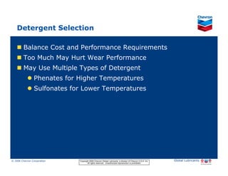 Detergent Selection

           Balance Cost and Performance Requirements
           Too Much May Hurt Wear Performance
           May Use Multiple Types of Detergent
                     Phenates for Higher Temperatures
                     Sulfonates for Lower Temperatures




© 2006 Chevron Corporation                      Copyright 2006 Chevron Global Lubricants, a division of Chevron U.S.A. Inc.   Global Lubricants
11/06 JobbersChevronPhaseI   LubAdd   RFarina          All rights reserved. Unauthorized reproduction is prohibited.
 