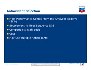 Antioxidant Selection

           Most Performance Comes From the Antiwear Additive
           (ZDP)
           Supplement to Meet Sequence IIIE
           Compatibility With Seals
           Cost
           May Use Multiple Antioxidants




© 2006 Chevron Corporation                      Copyright 2006 Chevron Global Lubricants, a division of Chevron U.S.A. Inc.   Global Lubricants
11/06 JobbersChevronPhaseI   LubAdd   RFarina          All rights reserved. Unauthorized reproduction is prohibited.
 