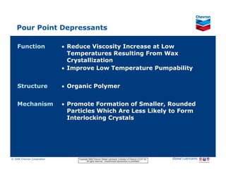 Pour Point Depressants

     Function                                   • Reduce Viscosity Increase at Low
                                                  Temperatures Resulting From Wax
                                                  Crystallization
                                                • Improve Low Temperature Pumpability


     Structure                                  • Organic Polymer


     Mechanism                                  • Promote Formation of Smaller, Rounded
                                                  Particles Which Are Less Likely to Form
                                                  Interlocking Crystals




© 2006 Chevron Corporation                           Copyright 2006 Chevron Global Lubricants, a division of Chevron U.S.A. Inc.   Global Lubricants
11/06 JobbersChevronPhaseI   LubAdd   RFarina               All rights reserved. Unauthorized reproduction is prohibited.
 