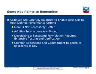 Some Key Points to Remember

           Additives Are Carefully Balanced to Enable Base Oils to
           Meet Defined Performance Criteria
                     More is Not Necessarily Better
                     Additive Interactions Are Strong
                     Developing a Successful Formulation Requires
                     Extensive Testing and Verification
                     Chevron Experience and Commitment to Technical
                     Excellence is Key




© 2006 Chevron Corporation                      Copyright 2006 Chevron Global Lubricants, a division of Chevron U.S.A. Inc.   Global Lubricants
11/06 JobbersChevronPhaseI   LubAdd   RFarina          All rights reserved. Unauthorized reproduction is prohibited.
 