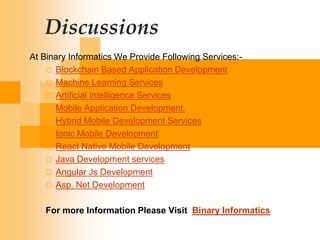 Discussions
At Binary Informatics We Provide Following Services:-
 Blockchain Based Application Development
 Machine Learning Services
 Artificial Intelligence Services
 Mobile Application Development.
 Hybrid Mobile Development Services
 Ionic Mobile Development
 React Native Mobile Development
 Java Development services
 Angular Js Development
 Asp. Net Development
For more Information Please Visit Binary Informatics
 