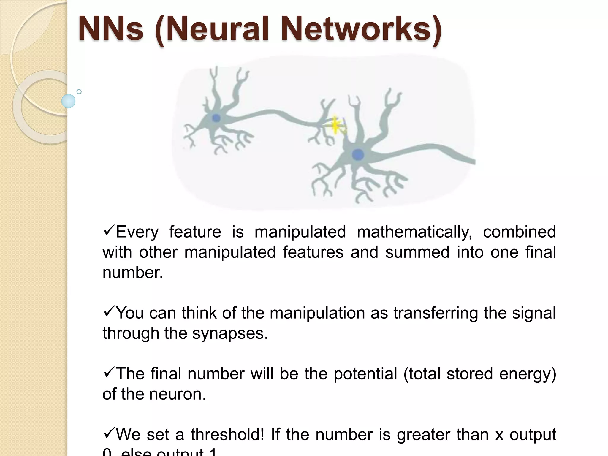 NNs (Neural Networks)
Every feature is manipulated mathematically, combined
with other manipulated features and summed into one final
number.
You can think of the manipulation as transferring the signal
through the synapses.
The final number will be the potential (total stored energy)
of the neuron.
We set a threshold! If the number is greater than x output
 