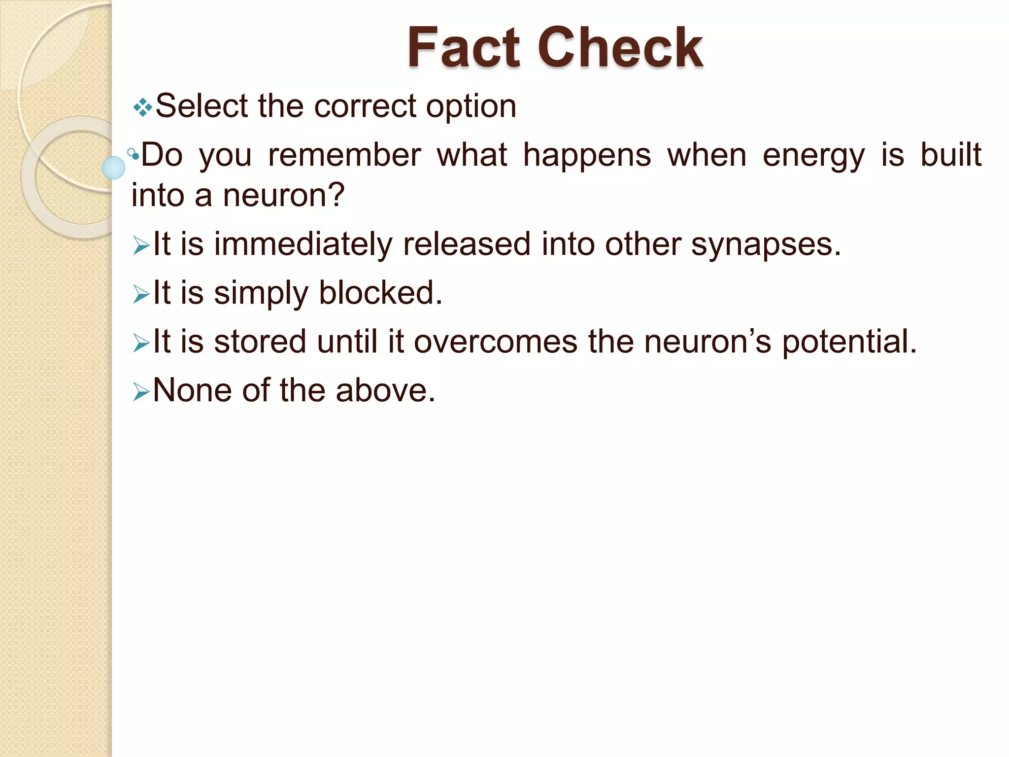 Fact Check
Select the correct option
•Do you remember what happens when energy is built
into a neuron?
It is immediately released into other synapses.
It is simply blocked.
It is stored until it overcomes the neuron’s potential.
None of the above.
 
