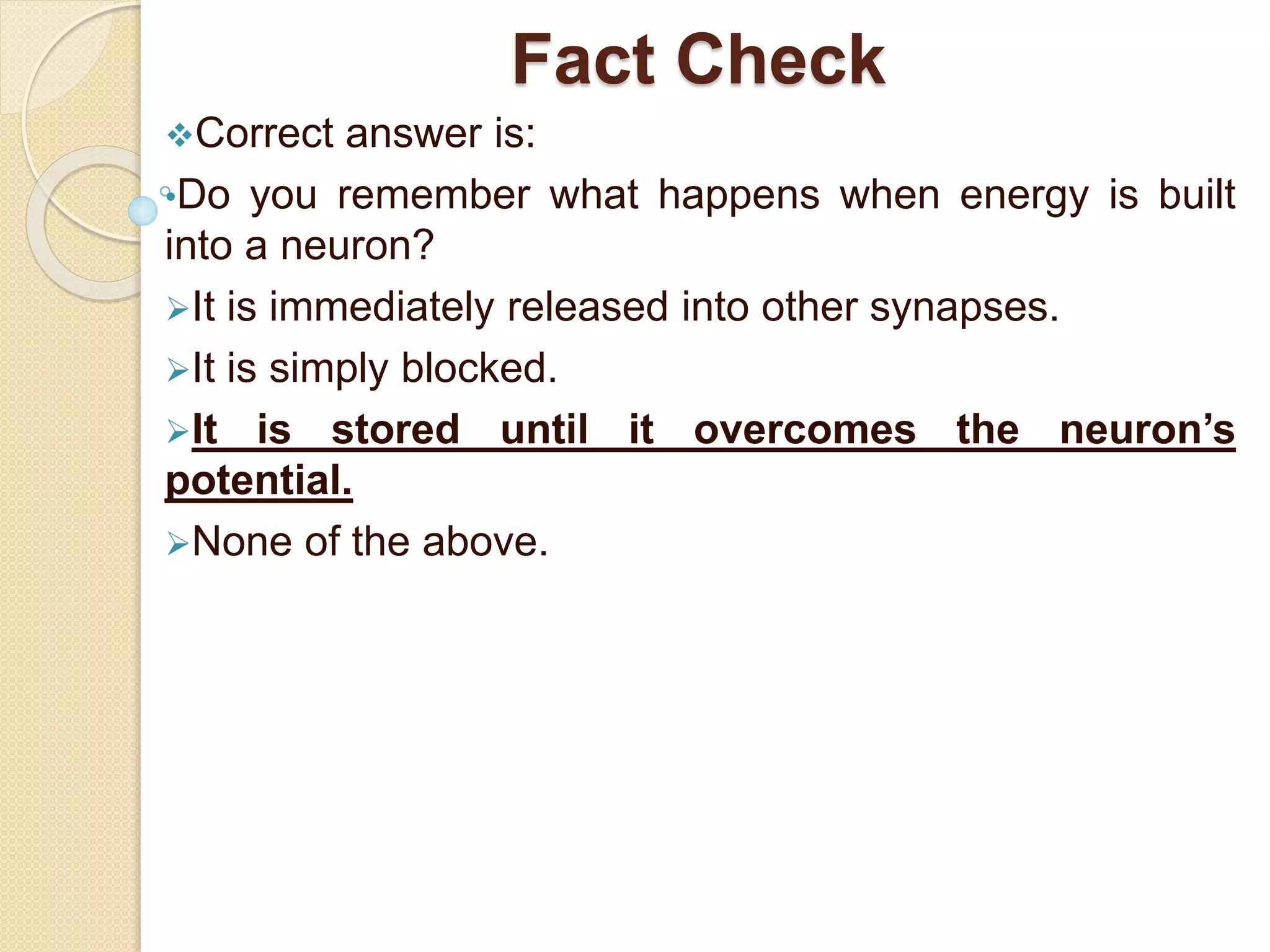 Fact Check
Correct answer is:
•Do you remember what happens when energy is built
into a neuron?
It is immediately released into other synapses.
It is simply blocked.
It is stored until it overcomes the neuron’s
potential.
None of the above.
 
