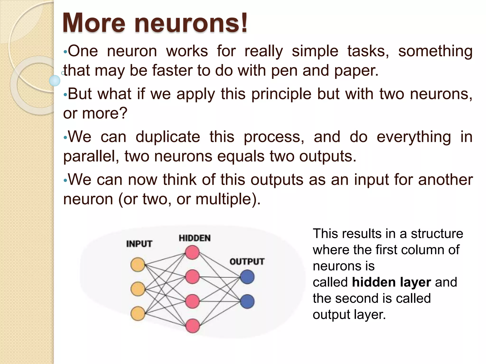 More neurons!
•One neuron works for really simple tasks, something
that may be faster to do with pen and paper.
•But what if we apply this principle but with two neurons,
or more?
•We can duplicate this process, and do everything in
parallel, two neurons equals two outputs.
•We can now think of this outputs as an input for another
neuron (or two, or multiple).
This results in a structure
where the first column of
neurons is
called hidden layer and
the second is called
output layer.
 