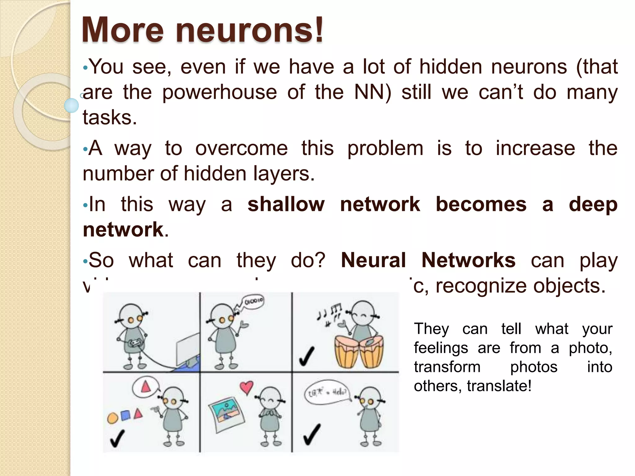 More neurons!
•You see, even if we have a lot of hidden neurons (that
are the powerhouse of the NN) still we can’t do many
tasks.
•A way to overcome this problem is to increase the
number of hidden layers.
•In this way a shallow network becomes a deep
network.
•So what can they do? Neural Networks can play
videogames, speak, compose music, recognize objects.
They can tell what your
feelings are from a photo,
transform photos into
others, translate!
 