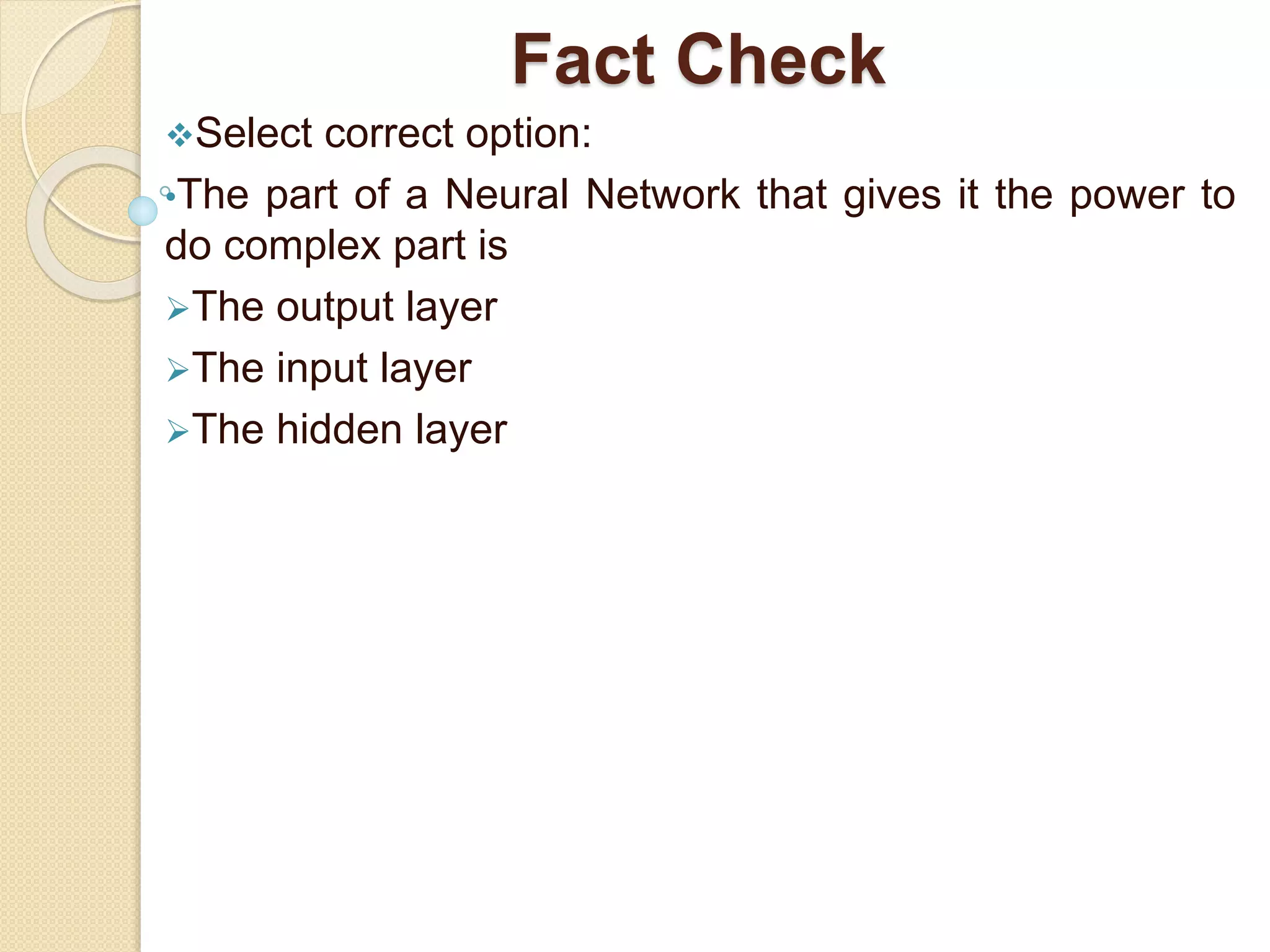 Fact Check
Select correct option:
•The part of a Neural Network that gives it the power to
do complex part is
The output layer
The input layer
The hidden layer
 