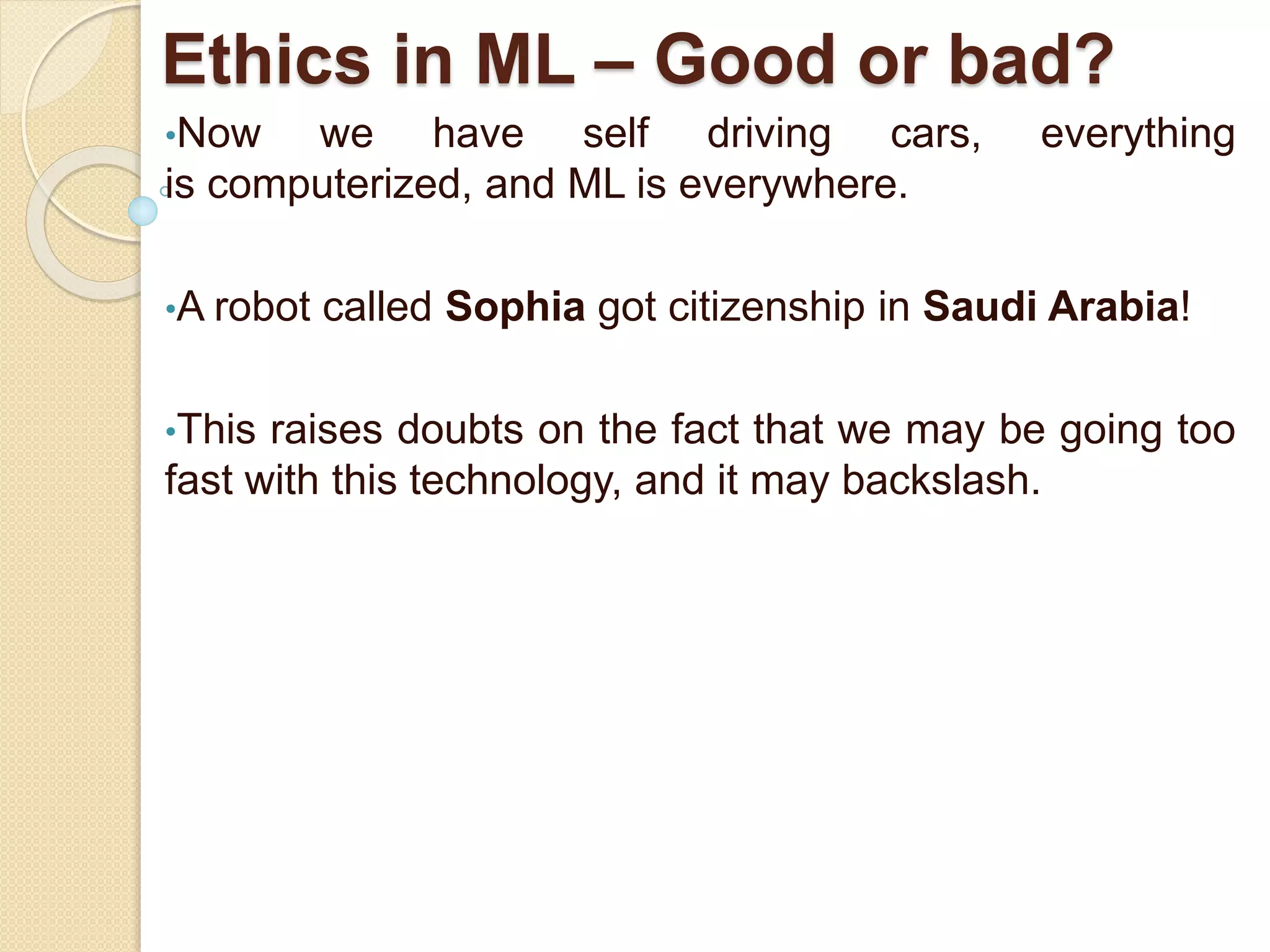 Ethics in ML – Good or bad?
•Now we have self driving cars, everything
is computerized, and ML is everywhere.
•A robot called Sophia got citizenship in Saudi Arabia!
•This raises doubts on the fact that we may be going too
fast with this technology, and it may backslash.
 