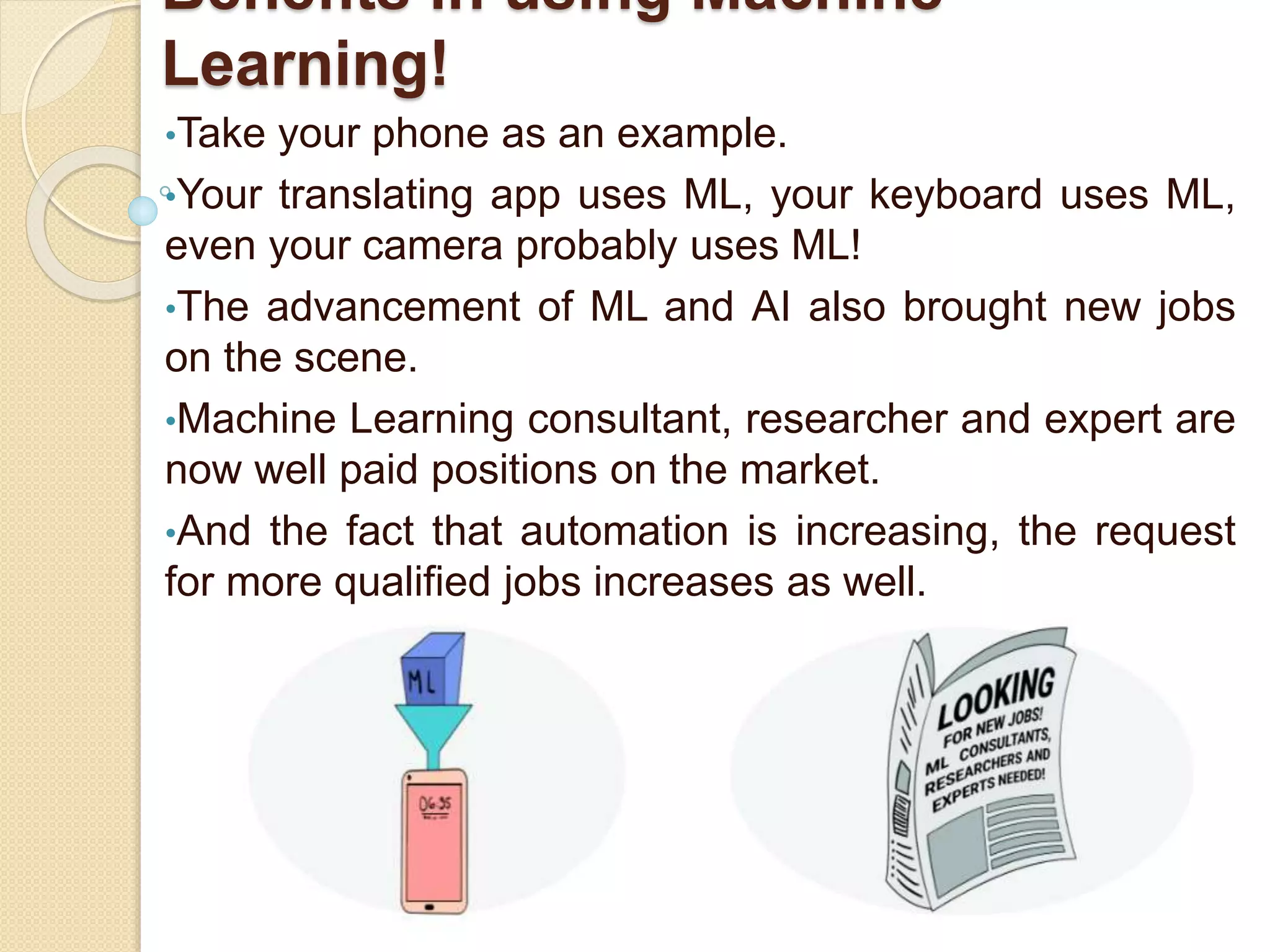 Benefits in using Machine
Learning!
•Take your phone as an example.
•Your translating app uses ML, your keyboard uses ML,
even your camera probably uses ML!
•The advancement of ML and AI also brought new jobs
on the scene.
•Machine Learning consultant, researcher and expert are
now well paid positions on the market.
•And the fact that automation is increasing, the request
for more qualified jobs increases as well.
 