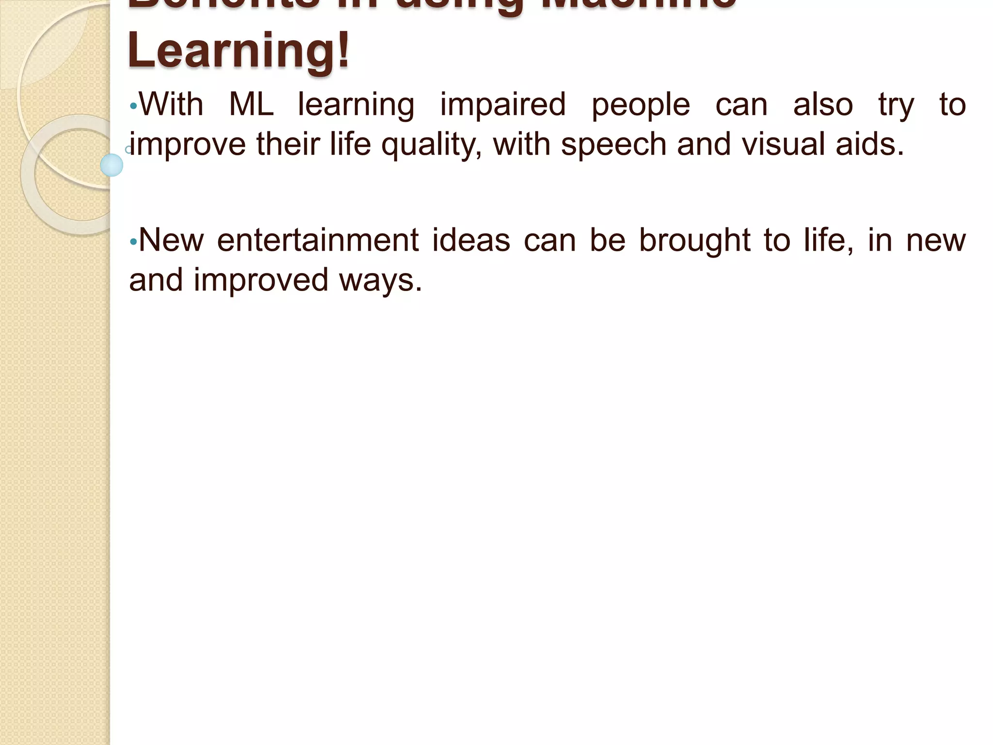 Benefits in using Machine
Learning!
•With ML learning impaired people can also try to
improve their life quality, with speech and visual aids.
•New entertainment ideas can be brought to life, in new
and improved ways.
 