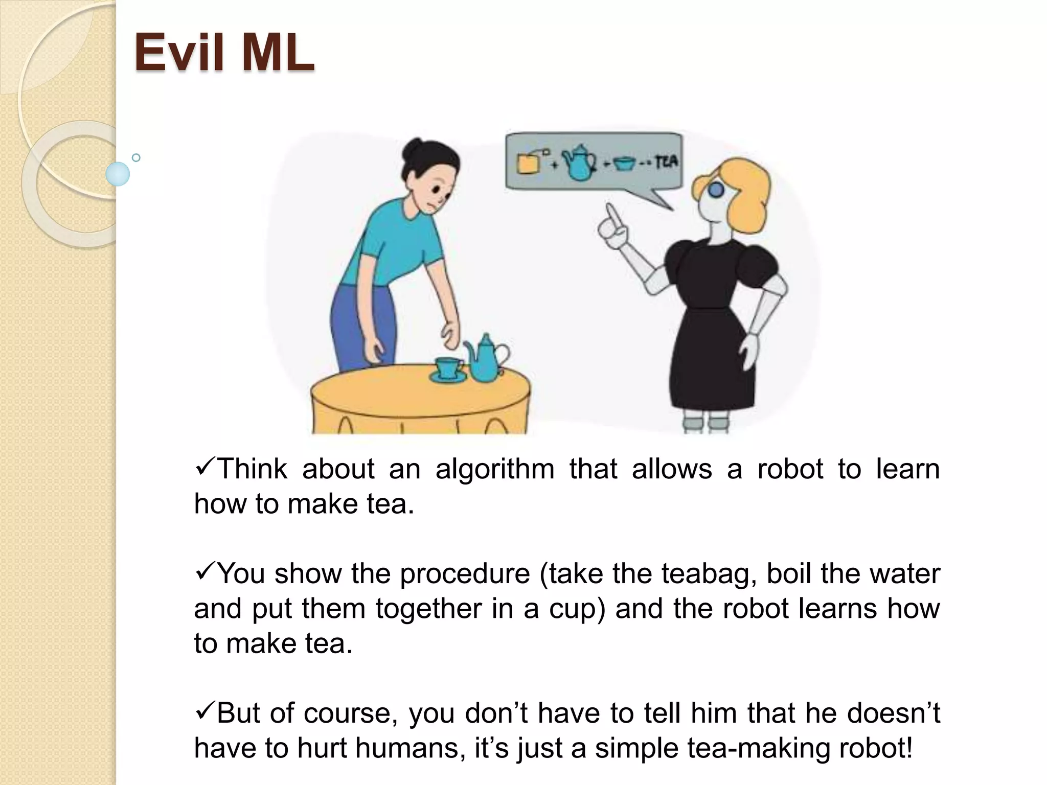 Evil ML
Think about an algorithm that allows a robot to learn
how to make tea.
You show the procedure (take the teabag, boil the water
and put them together in a cup) and the robot learns how
to make tea.
But of course, you don’t have to tell him that he doesn’t
have to hurt humans, it’s just a simple tea-making robot!
 