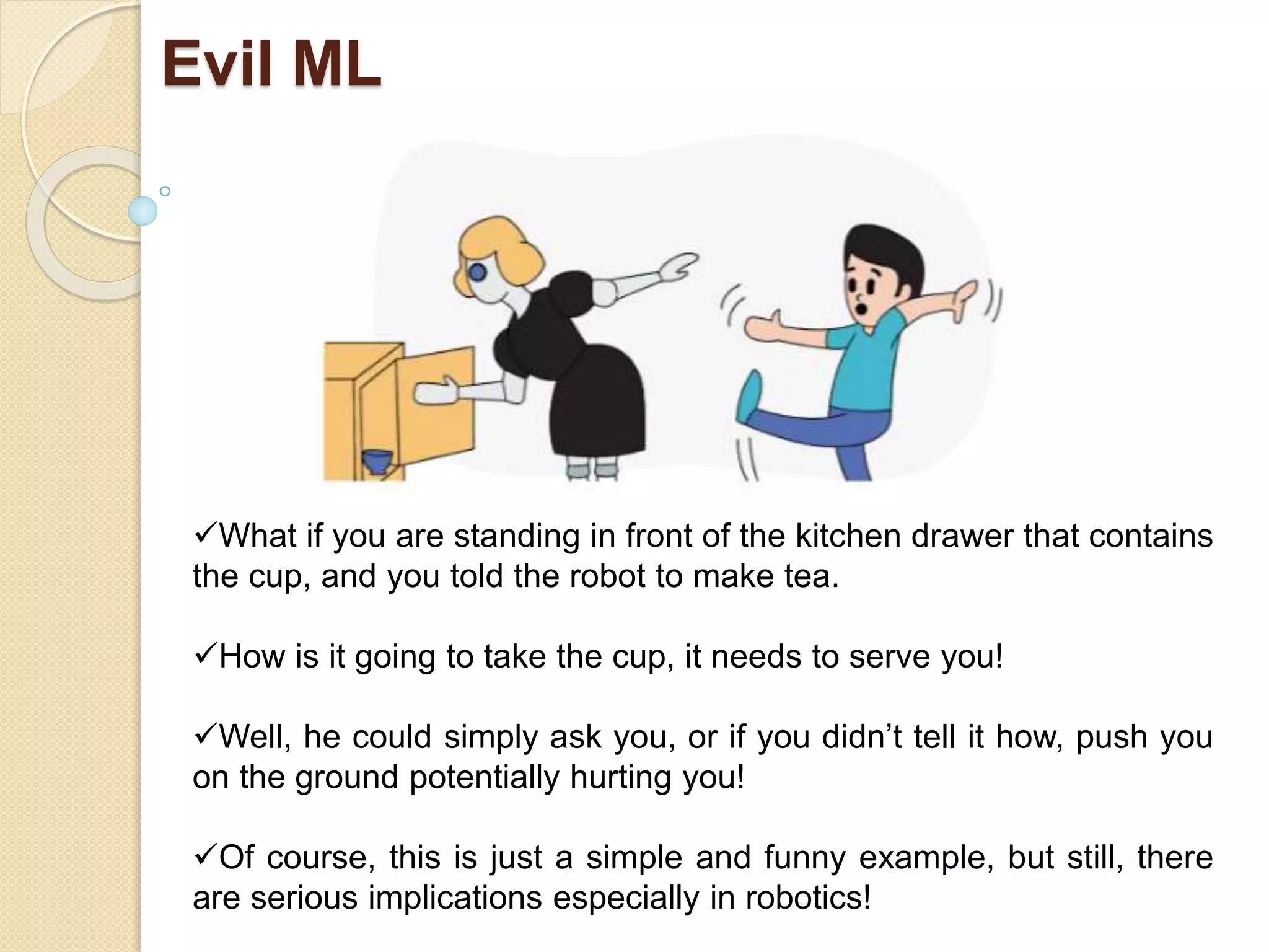 Evil ML
What if you are standing in front of the kitchen drawer that contains
the cup, and you told the robot to make tea.
How is it going to take the cup, it needs to serve you!
Well, he could simply ask you, or if you didn’t tell it how, push you
on the ground potentially hurting you!
Of course, this is just a simple and funny example, but still, there
are serious implications especially in robotics!
 