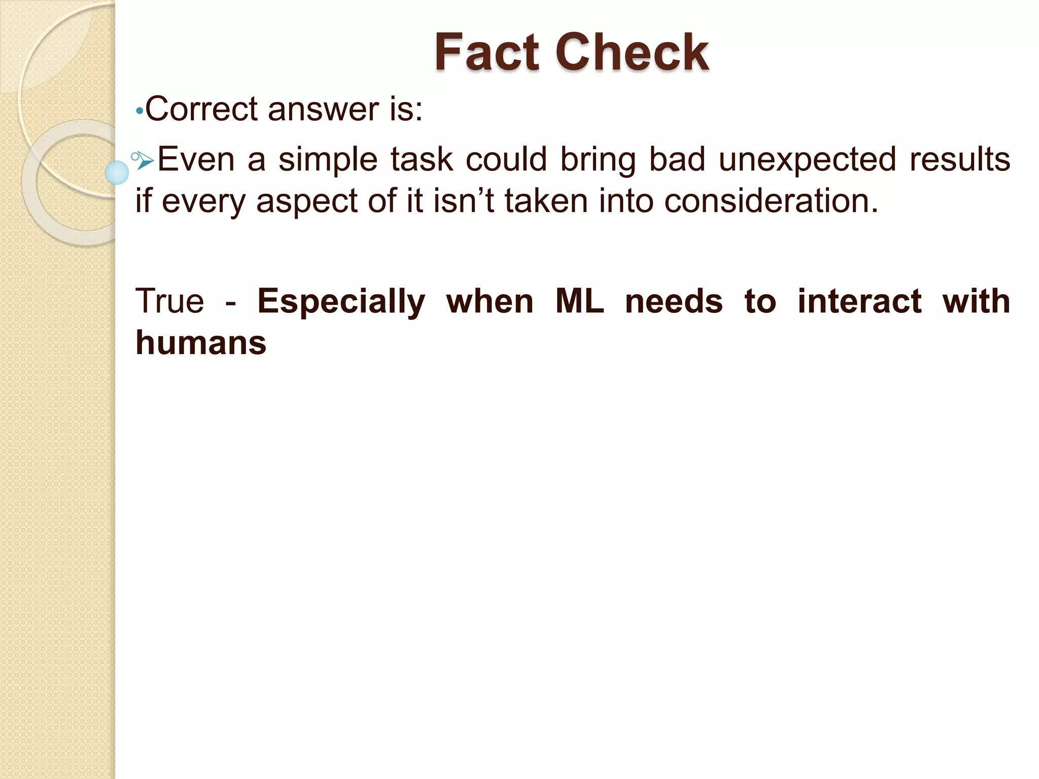 Fact Check
•Correct answer is:
Even a simple task could bring bad unexpected results
if every aspect of it isn’t taken into consideration.
True - Especially when ML needs to interact with
humans
 