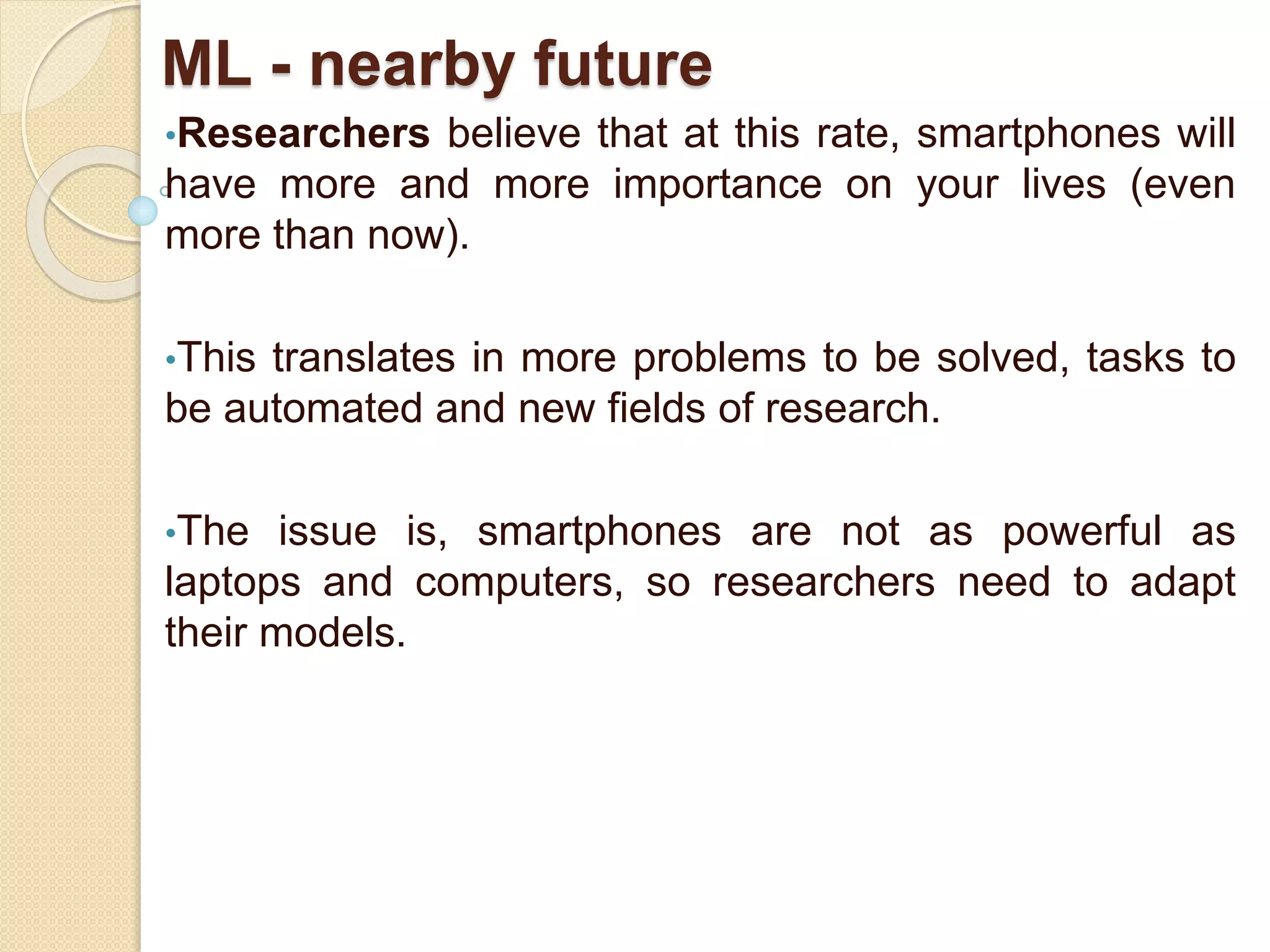 ML - nearby future
•Researchers believe that at this rate, smartphones will
have more and more importance on your lives (even
more than now).
•This translates in more problems to be solved, tasks to
be automated and new fields of research.
•The issue is, smartphones are not as powerful as
laptops and computers, so researchers need to adapt
their models.
 