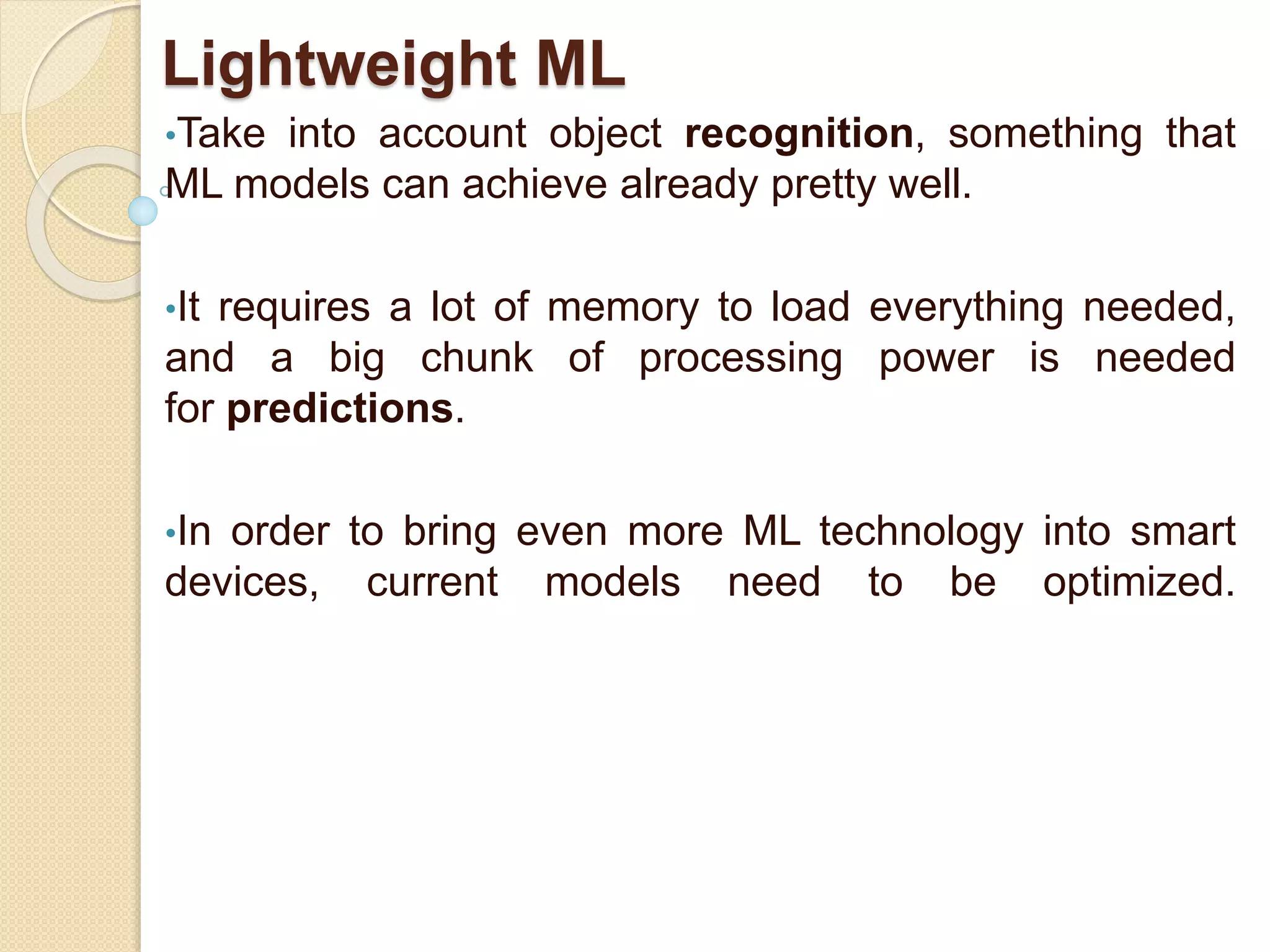 Lightweight ML
•Take into account object recognition, something that
ML models can achieve already pretty well.
•It requires a lot of memory to load everything needed,
and a big chunk of processing power is needed
for predictions.
•In order to bring even more ML technology into smart
devices, current models need to be optimized.
 