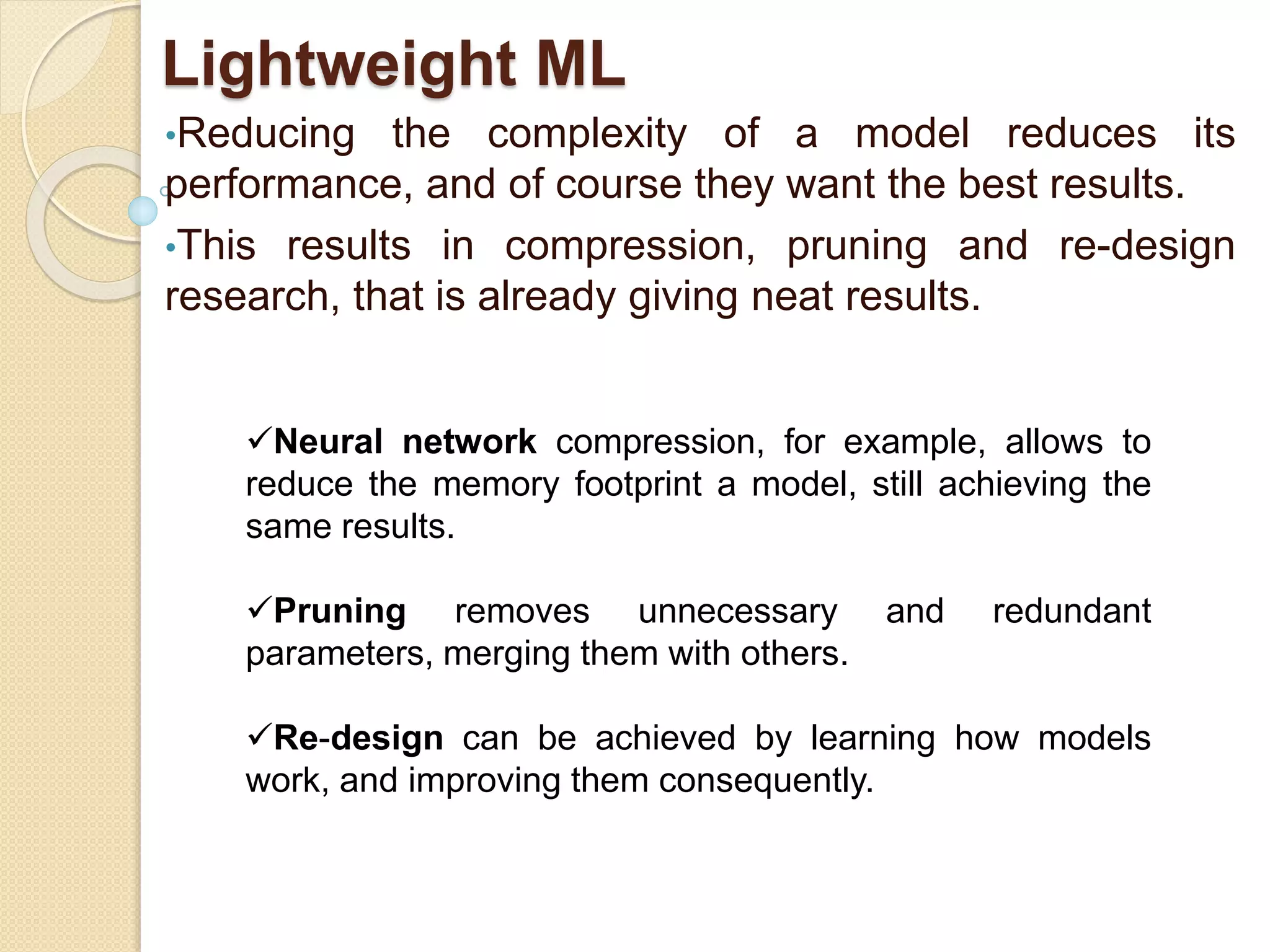 Lightweight ML
•Reducing the complexity of a model reduces its
performance, and of course they want the best results.
•This results in compression, pruning and re-design
research, that is already giving neat results.
Neural network compression, for example, allows to
reduce the memory footprint a model, still achieving the
same results.
Pruning removes unnecessary and redundant
parameters, merging them with others.
Re-design can be achieved by learning how models
work, and improving them consequently.
 