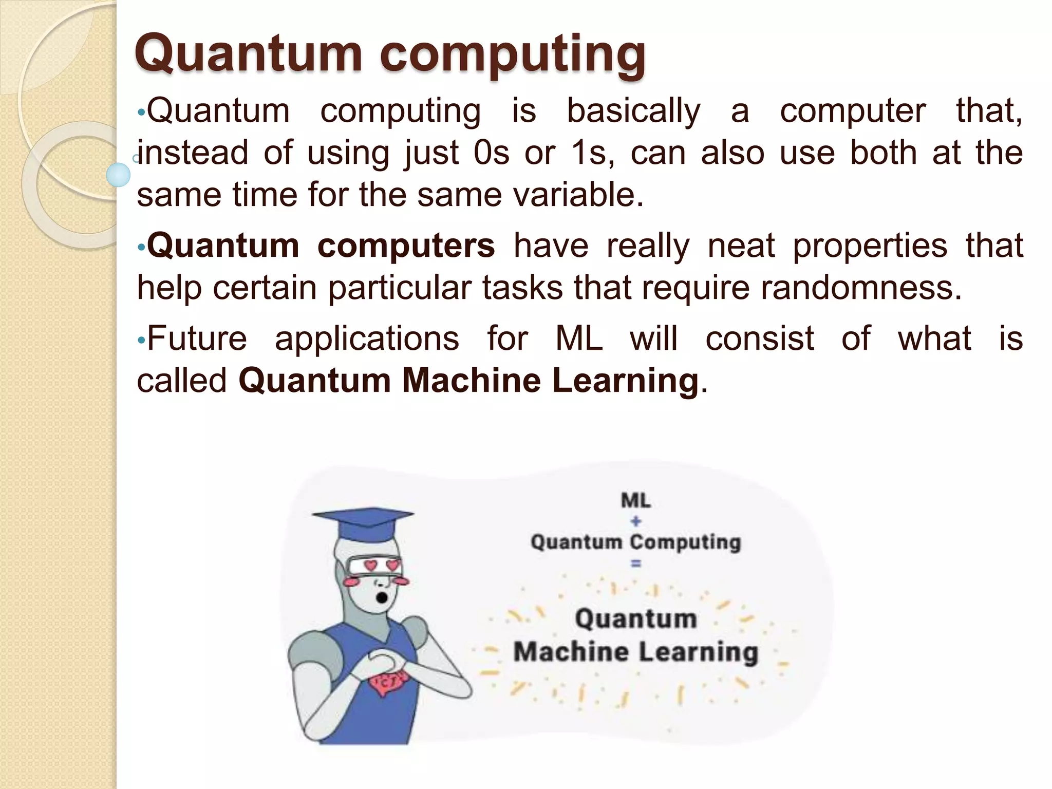 Quantum computing
•Quantum computing is basically a computer that,
instead of using just 0s or 1s, can also use both at the
same time for the same variable.
•Quantum computers have really neat properties that
help certain particular tasks that require randomness.
•Future applications for ML will consist of what is
called Quantum Machine Learning.
 