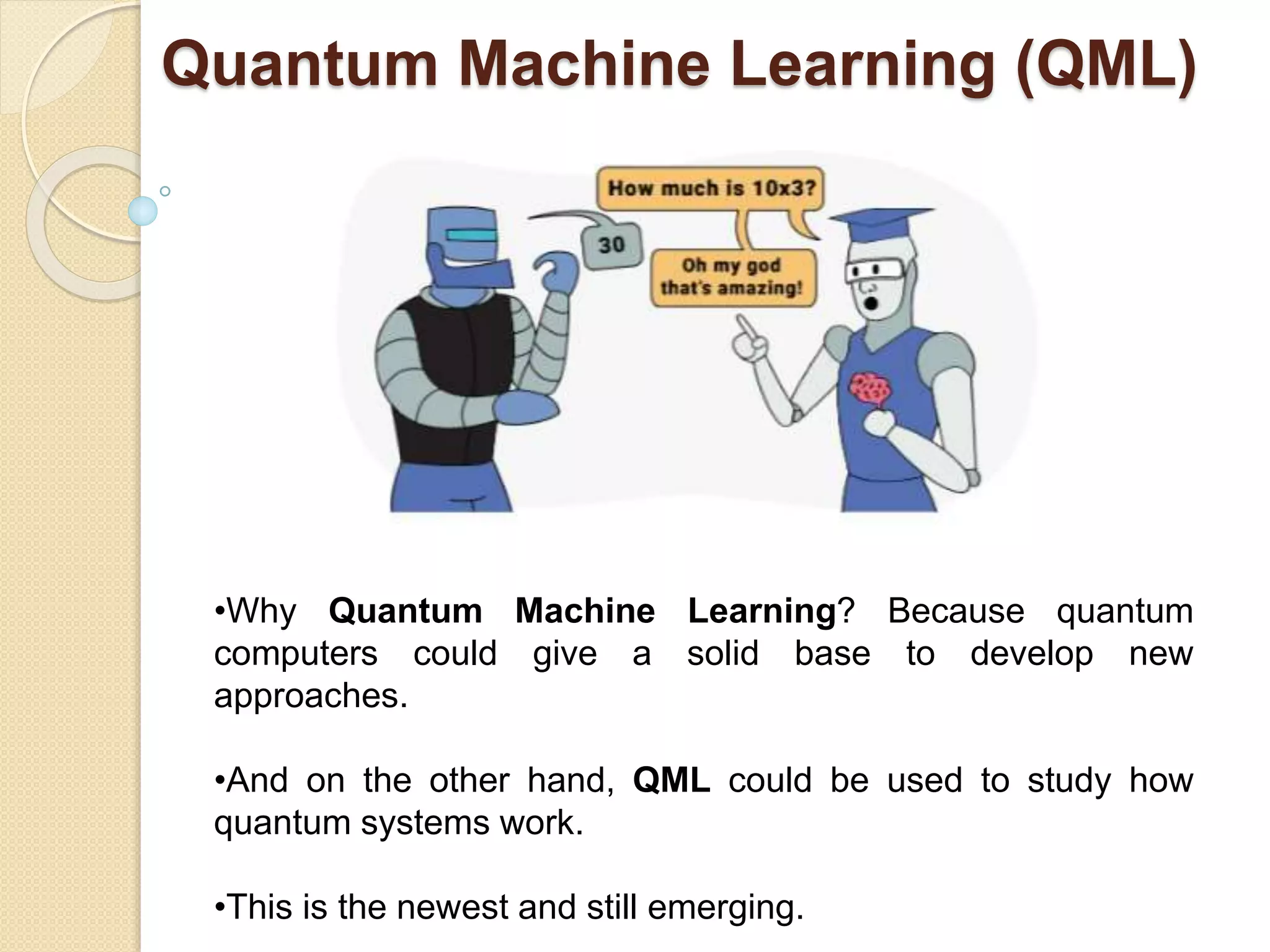 Quantum Machine Learning (QML)
•Why Quantum Machine Learning? Because quantum
computers could give a solid base to develop new
approaches.
•And on the other hand, QML could be used to study how
quantum systems work.
•This is the newest and still emerging.
 