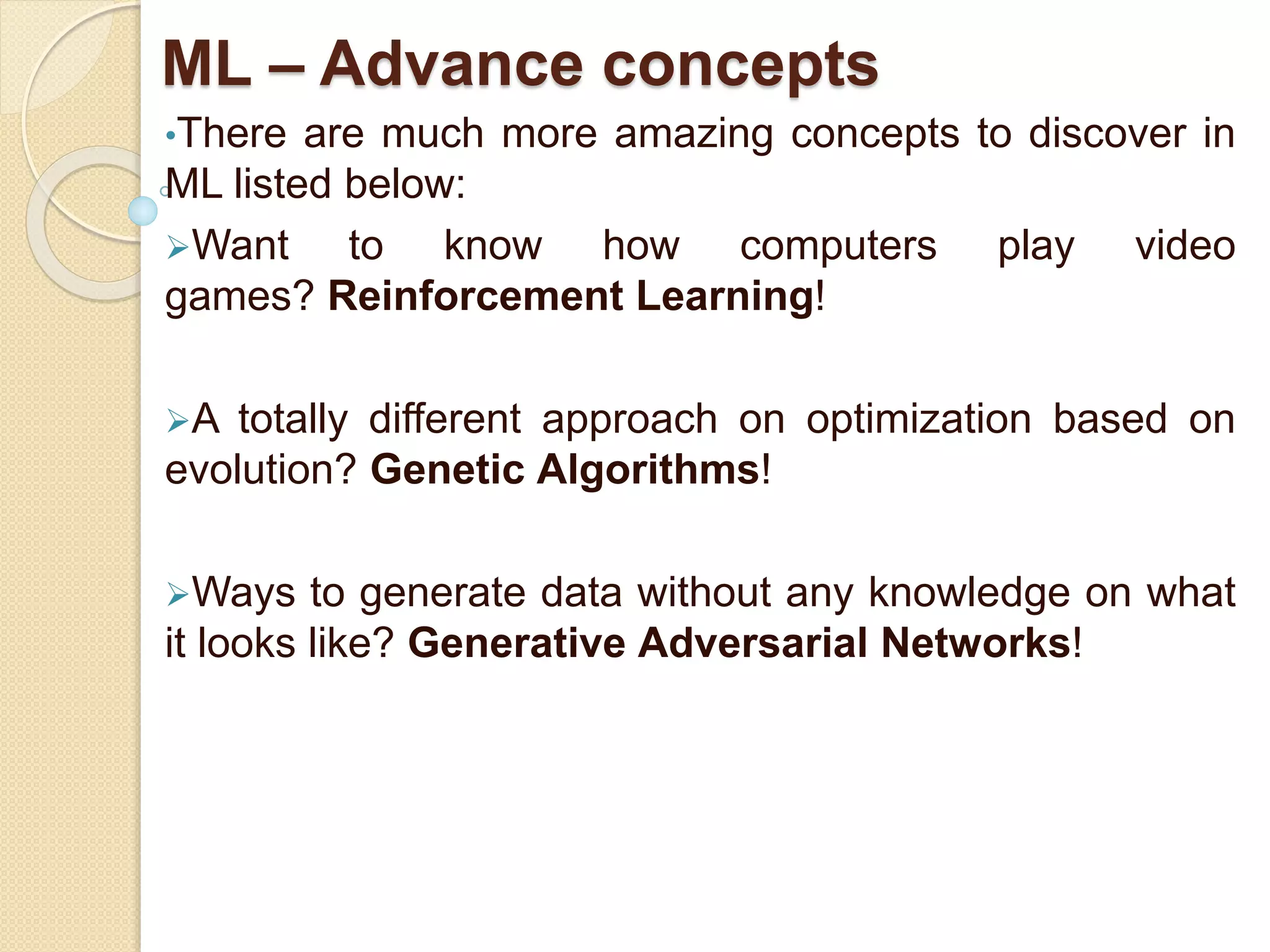 ML – Advance concepts
•There are much more amazing concepts to discover in
ML listed below:
Want to know how computers play video
games? Reinforcement Learning!
A totally different approach on optimization based on
evolution? Genetic Algorithms!
Ways to generate data without any knowledge on what
it looks like? Generative Adversarial Networks!
 