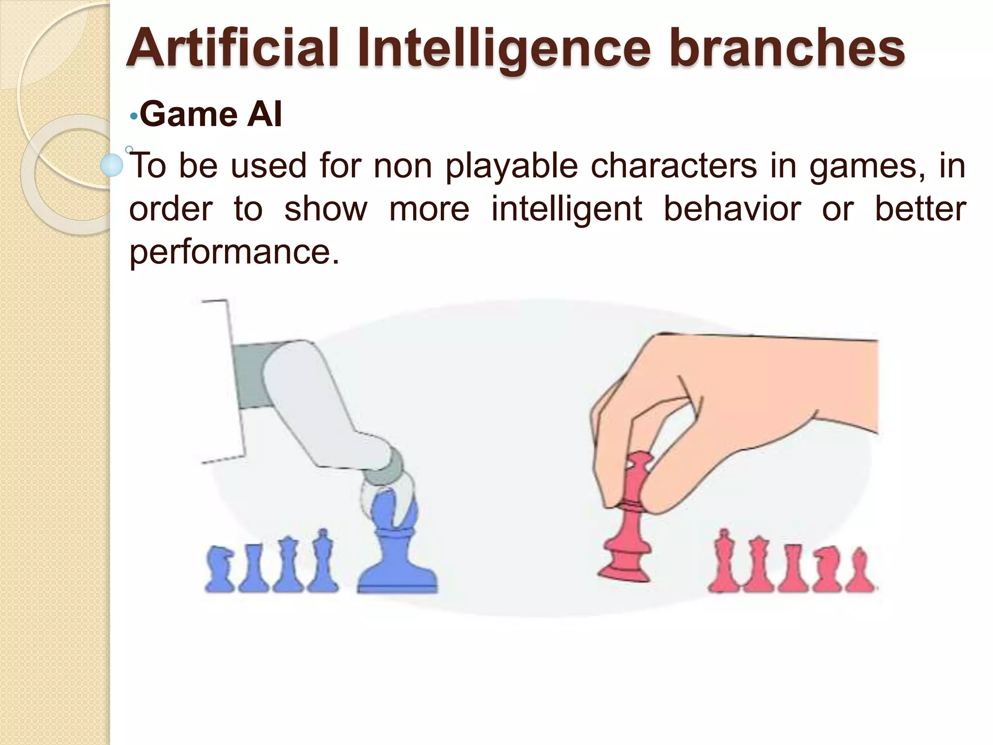 Artificial Intelligence branches
•Game AI
To be used for non playable characters in games, in
order to show more intelligent behavior or better
performance.
 