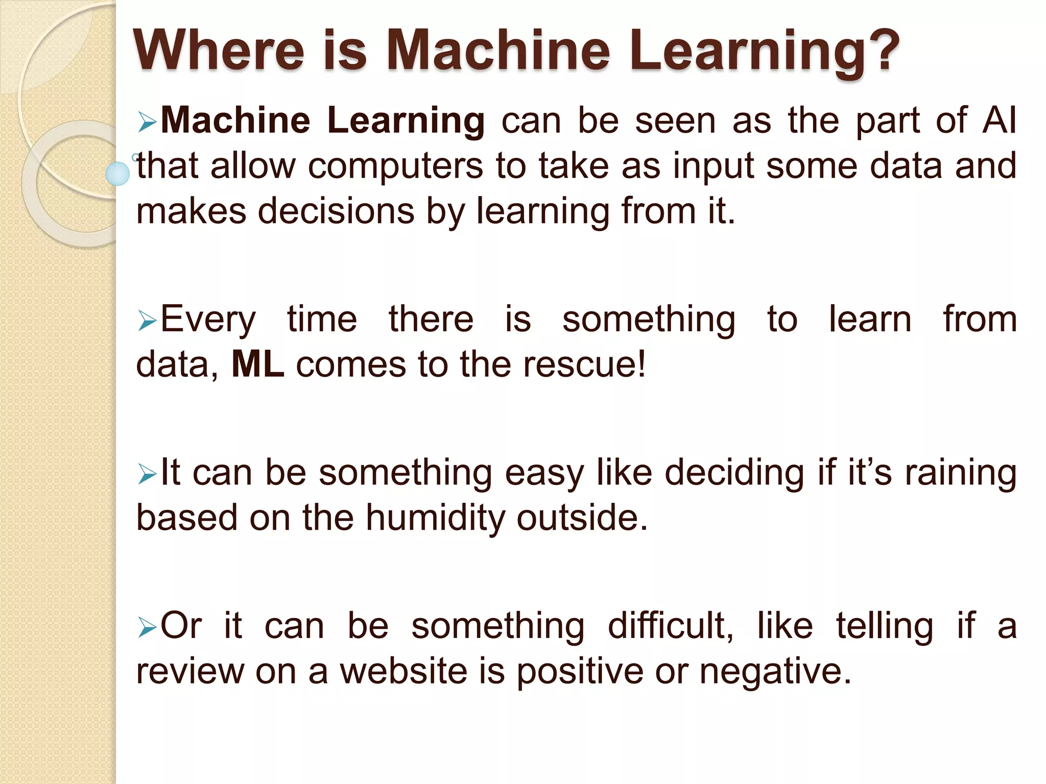 Where is Machine Learning?
Machine Learning can be seen as the part of AI
that allow computers to take as input some data and
makes decisions by learning from it.
Every time there is something to learn from
data, ML comes to the rescue!
It can be something easy like deciding if it’s raining
based on the humidity outside.
Or it can be something difficult, like telling if a
review on a website is positive or negative.
 