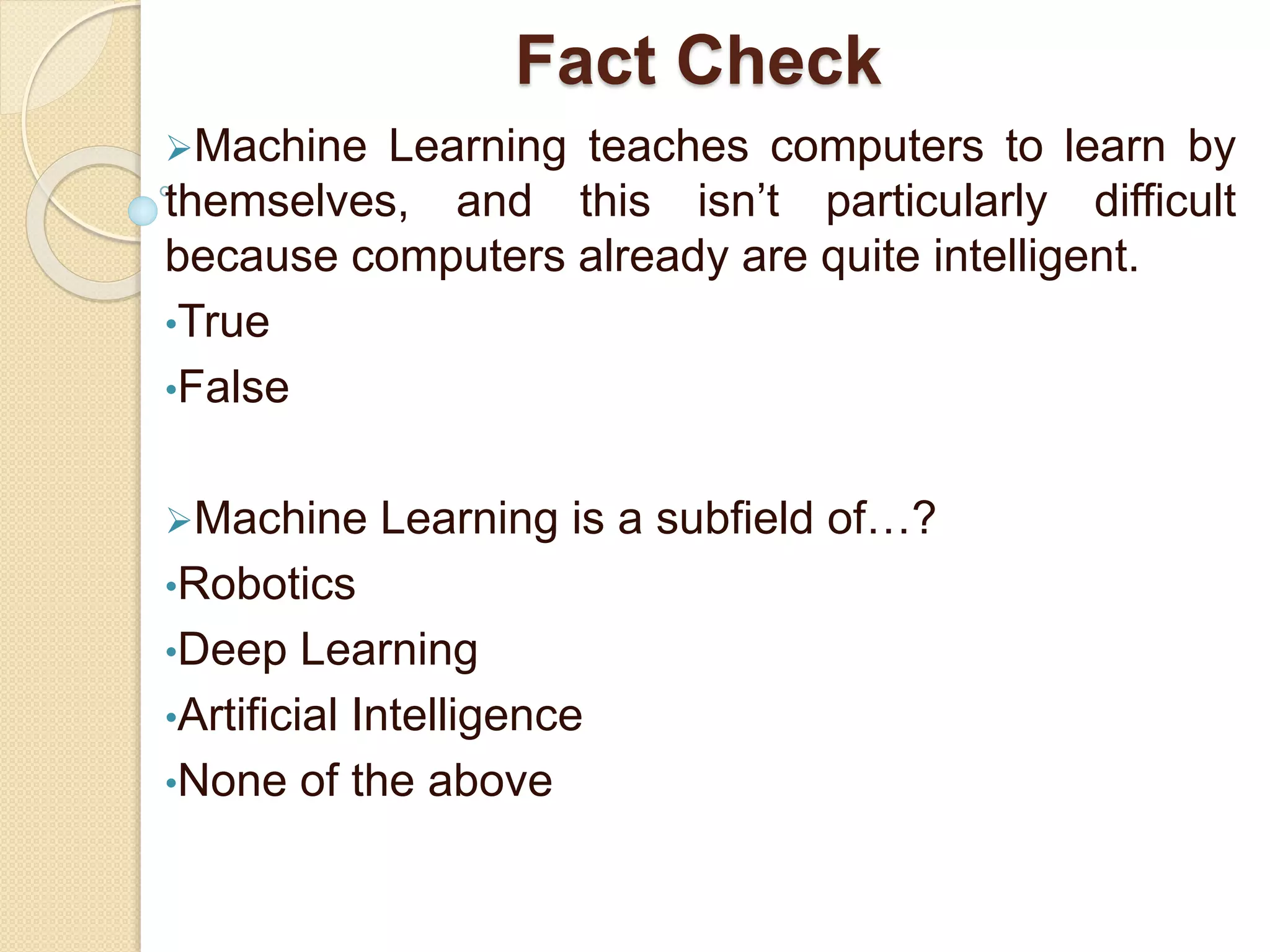 Fact Check
Machine Learning teaches computers to learn by
themselves, and this isn’t particularly difficult
because computers already are quite intelligent.
•True
•False
Machine Learning is a subfield of…?
•Robotics
•Deep Learning
•Artificial Intelligence
•None of the above
 